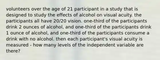 volunteers over the age of 21 participant in a study that is designed to study the effects of alcohol on visual acuity. the participants all have 20/20 vision. one-third of the participants drink 2 ounces of alcohol, and one-third of the participants drink 1 ounce of alcohol, and one-third of the participants consume a drink with no alcohol. then each participant's visual acuity is measured - how many levels of the independent variable are there?