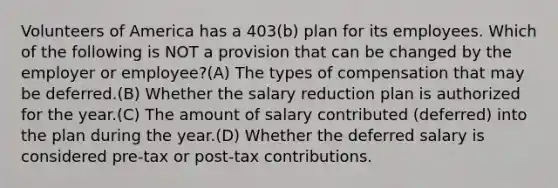 Volunteers of America has a 403(b) plan for its employees. Which of the following is NOT a provision that can be changed by the employer or employee?(A) The types of compensation that may be deferred.(B) Whether the salary reduction plan is authorized for the year.(C) The amount of salary contributed (deferred) into the plan during the year.(D) Whether the deferred salary is considered pre-tax or post-tax contributions.