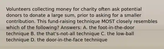 Volunteers collecting money for charity often ask potential donors to donate a large sum, prior to asking for a smaller contribution. This fund-raising technique MOST closely resembles which of the following? Answers: A. the foot-in-the-door technique B. the that's-not-all technique C. the low-ball technique D. the door-in-the-face technique