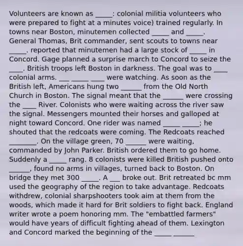 Volunteers are known as _____: colonial militia volunteers who were prepared to fight at a minutes voice) trained regularly. In towns near Boston, minutemen collected _____ and _____. General Thomas, Brit commander, sent scouts to towns near _____. reported that minutemen had a large stock of _____ in Concord. Gage planned a surprise march to Concord to seize the ____. British troops left Boston in darkness. The goal was to ____ colonial arms. ___ _____ ____ were watching. As soon as the British left, Americans hung two ______ from the Old North Church in Boston. The signal meant that the ______ were crossing the ____ River. Colonists who were waiting across the river saw the signal. Messengers mounted their horses and galloped at night toward Concord. One rider was named _____ _____; he shouted that the redcoats were coming. The Redcoats reached ________. On the village green, 70 ______ were waiting, commanded by John Parker. British ordered them to go home. Suddenly a _____ rang. 8 colonists were killed British pushed onto ______, found no arms in villages, turned back to Boston. On bridge they met 300 _____. A ___ broke out. Brit retreated bc mm used the geography of the region to take advantage. Redcoats withdrew, colonial sharpshooters took aim at them from the woods, which made it hard for Brit soldiers to fight back. England writer wrote a poem honoring mm. The "embattled farmers" would have years of difficult fighting ahead of them. Lexington and Concord marked the beginning of the _____ ______