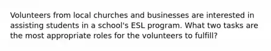 Volunteers from local churches and businesses are interested in assisting students in a school's ESL program. What two tasks are the most appropriate roles for the volunteers to fulfill?