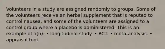 Volunteers in a study are assigned randomly to groups. Some of the volunteers receive an herbal supplement that is reputed to control nausea, and some of the volunteers are assigned to a control group where a placebo is administered. This is an example of a(n): • longitudinal study. • RCT. • meta-analysis. • appraisal tool.