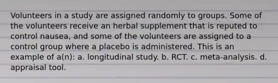 Volunteers in a study are assigned randomly to groups. Some of the volunteers receive an herbal supplement that is reputed to control nausea, and some of the volunteers are assigned to a control group where a placebo is administered. This is an example of a(n): a. longitudinal study. b. RCT. c. meta-analysis. d. appraisal tool.