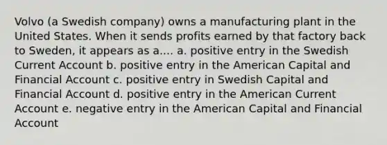 Volvo (a Swedish company) owns a manufacturing plant in the United States. When it sends profits earned by that factory back to Sweden, it appears as a.... a. positive entry in the Swedish Current Account b. positive entry in the American Capital and Financial Account c. positive entry in Swedish Capital and Financial Account d. positive entry in the American Current Account e. negative entry in the American Capital and Financial Account