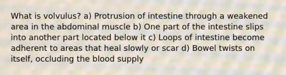 What is volvulus? a) Protrusion of intestine through a weakened area in the abdominal muscle b) One part of the intestine slips into another part located below it c) Loops of intestine become adherent to areas that heal slowly or scar d) Bowel twists on itself, occluding the blood supply