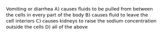 Vomiting or diarrhea A) causes fluids to be pulled from between the cells in every part of the body B) causes fluid to leave the cell interiors C) causes kidneys to raise the sodium concentration outside the cells D) all of the above