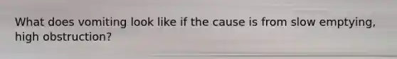 What does vomiting look like if the cause is from slow emptying, high obstruction?