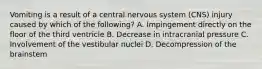 Vomiting is a result of a central nervous system (CNS) injury caused by which of the following? A. Impingement directly on the floor of the third ventricle B. Decrease in intracranial pressure C. Involvement of the vestibular nuclei D. Decompression of the brainstem