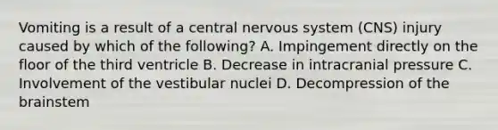 Vomiting is a result of a central nervous system (CNS) injury caused by which of the following? A. Impingement directly on the floor of the third ventricle B. Decrease in intracranial pressure C. Involvement of the vestibular nuclei D. Decompression of the brainstem