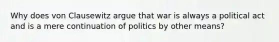 Why does von Clausewitz argue that war is always a political act and is a mere continuation of politics by other means?