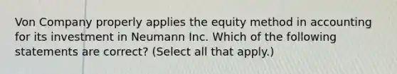 Von Company properly applies the equity method in accounting for its investment in Neumann Inc. Which of the following statements are correct? (Select all that apply.)