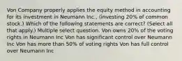 Von Company properly applies the equity method in accounting for its investment in Neumann Inc., (investing 20% of common stock.) Which of the following statements are correct? (Select all that apply.) Multiple select question. Von owns 20% of the voting rights in Neumann Inc Von has significant control over Neumann Inc Von has more than 50% of voting rights Von has full control over Neumann Inc