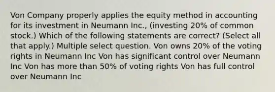 Von Company properly applies the equity method in accounting for its investment in Neumann Inc., (investing 20% of common stock.) Which of the following statements are correct? (Select all that apply.) Multiple select question. Von owns 20% of the voting rights in Neumann Inc Von has significant control over Neumann Inc Von has more than 50% of voting rights Von has full control over Neumann Inc