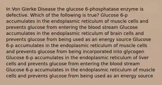 In Von Gierke Disease the glucose 6-phosphatase enzyme is defective. Which of the following is true? Glucose 6-p accumulates in the endoplasmic reticulum of muscle cells and prevents glucose from entering the blood stream Glucose accumulates in the endoplasmic reticulum of brain cells and prevents glucose from being used as an energy source Glucose 6-p accumulates in the endoplasmic reticulum of muscle cells and prevents glucose from being incorporated into glycogen Glucose 6-p accumulates in the endoplasmic reticulum of liver cells and prevents glucose from entering the blood stream Glucose 6-p accumulates in the endoplasmic reticulum of muscle cells and prevents glucose from being used as an energy source