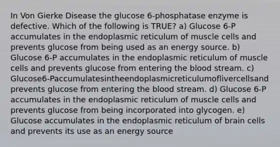 In Von Gierke Disease the glucose 6-phosphatase enzyme is defective. Which of the following is TRUE? a) Glucose 6-P accumulates in the endoplasmic reticulum of muscle cells and prevents glucose from being used as an energy source. b) Glucose 6-P accumulates in the endoplasmic reticulum of muscle cells and prevents glucose from entering the blood stream. c) Glucose6-Paccumulatesintheendoplasmicreticulumoflivercellsand prevents glucose from entering the blood stream. d) Glucose 6-P accumulates in the endoplasmic reticulum of muscle cells and prevents glucose from being incorporated into glycogen. e) Glucose accumulates in the endoplasmic reticulum of brain cells and prevents its use as an energy source