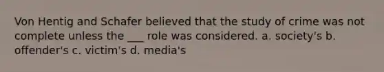 Von Hentig and Schafer believed that the study of crime was not complete unless the ___ role was considered. a. society's b. offender's c. victim's d. media's