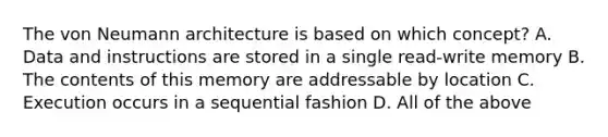 The von Neumann architecture is based on which concept? A. Data and instructions are stored in a single read-write memory B. The contents of this memory are addressable by location C. Execution occurs in a sequential fashion D. All of the above