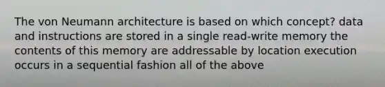 The von Neumann architecture is based on which concept? data and instructions are stored in a single read-write memory the contents of this memory are addressable by location execution occurs in a sequential fashion all of the above