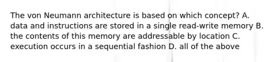 The von Neumann architecture is based on which concept? A. data and instructions are stored in a single read-write memory B. the contents of this memory are addressable by location C. execution occurs in a sequential fashion D. all of the above