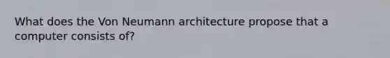 What does the Von Neumann architecture propose that a computer consists of?