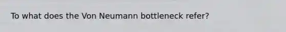 To what does the Von Neumann bottleneck refer?