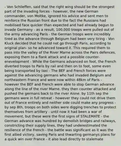 - Von Schlieffen, said that the right wing should be the strongest part of the invading forces - however, the new German commander, von Moltke, ignored his advice and sent men to reinforce the Russian front due to the fact the Russians had mobilised face quicker than expected and had already begun to invade Germany - as a result, 100,000 troops were pulled out of the army advancing Paris - the German troops were incredibly tired as the advance through Belgium had been very tiring - Von Kluck decided that he could not go through Paris, according to original plan- so he advanced toward it. This required them to pass into the valley of the River Marne across the Pairs defences, exposing them to a flank attack and a possible counter-enevelopment - While the Germans advanced on foot, the French diverted troops to Paris by rail and then on to foot, some even being transported by taxi - The BEF and French forces were against the advancing germans who had invaded Belgium and northeastern France and were now within 48km of Paris - however the BEF and French were able to stop German advance along the line of the river Marne. they then counter attacked and pushed the germans back to the river Aisne. by 11th sep the germans were in full retreat - however they could not drive them out of France entirely and neither side could make any progress - by sep 8th, troops on both sides were digging trenches to protect themselves from artillery - until now it had been a war of movement, but these were the first signs of STALEMATE - the German advance was hundred by demolish bridges and railways, constricting their supply lines, they had underestimated the resilience of the French - the battle was significant as it was the first allied victory, saving Paris and thwarting germanys plans for a quick win over France - it also lead directly to stalemate