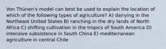 Von Thünen's model can best be used to explain the location of which of the following types of agriculture? A) dairying in the Northeast United States B) ranching in the dry lands of North Africa C) shifting cultivation in the tropics of South America D) intensive subsistence in South China E) mediterranean agriculture in central Chile