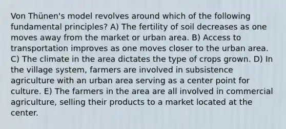 Von Thünen's model revolves around which of the following fundamental principles? A) The fertility of soil decreases as one moves away from the market or urban area. B) Access to transportation improves as one moves closer to the urban area. C) The climate in the area dictates the type of crops grown. D) In the village system, farmers are involved in subsistence agriculture with an urban area serving as a center point for culture. E) The farmers in the area are all involved in commercial agriculture, selling their products to a market located at the center.