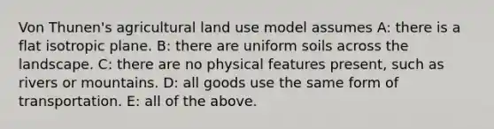 Von Thunen's agricultural land use model assumes A: there is a flat isotropic plane. B: there are uniform soils across the landscape. C: there are no physical features present, such as rivers or mountains. D: all goods use the same form of transportation. E: all of the above.