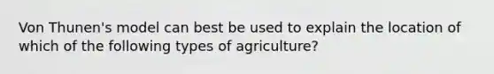 Von Thunen's model can best be used to explain the location of which of the following types of agriculture?