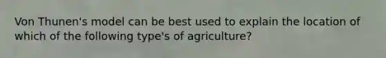 Von Thunen's model can be best used to explain the location of which of the following type's of agriculture?