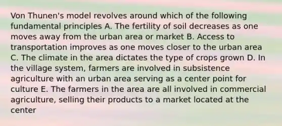 Von Thunen's model revolves around which of the following fundamental principles A. The fertility of soil decreases as one moves away from the urban area or market B. Access to transportation improves as one moves closer to the urban area C. The climate in the area dictates the type of crops grown D. In the village system, farmers are involved in subsistence agriculture with an urban area serving as a center point for culture E. The farmers in the area are all involved in commercial agriculture, selling their products to a market located at the center