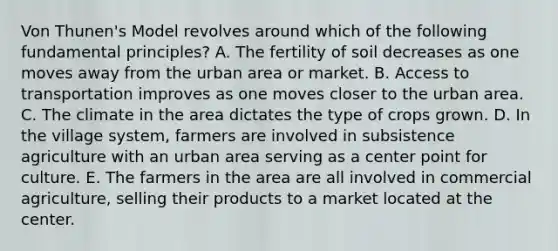 Von Thunen's Model revolves around which of the following fundamental principles? A. The fertility of soil decreases as one moves away from the urban area or market. B. Access to transportation improves as one moves closer to the urban area. C. The climate in the area dictates the type of crops grown. D. In the village system, farmers are involved in subsistence agriculture with an urban area serving as a center point for culture. E. The farmers in the area are all involved in commercial agriculture, selling their products to a market located at the center.