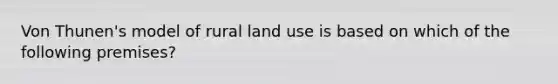 Von Thunen's model of rural land use is based on which of the following premises?