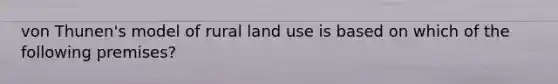 von Thunen's model of rural land use is based on which of the following premises?