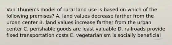 Von Thunen's model of rural land use is based on which of the following premises? A. land values decrease farther from the urban center B. land values increase farther from the urban center C. perishable goods are least valuable D. railroads provide fixed transportation costs E. vegetarianism is socially beneficial