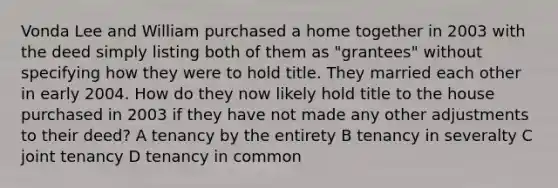 Vonda Lee and William purchased a home together in 2003 with the deed simply listing both of them as "grantees" without specifying how they were to hold title. They married each other in early 2004. How do they now likely hold title to the house purchased in 2003 if they have not made any other adjustments to their deed? A tenancy by the entirety B tenancy in severalty C joint tenancy D tenancy in common