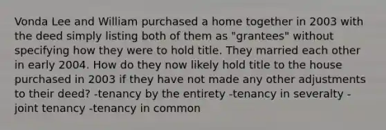 Vonda Lee and William purchased a home together in 2003 with the deed simply listing both of them as "grantees" without specifying how they were to hold title. They married each other in early 2004. How do they now likely hold title to the house purchased in 2003 if they have not made any other adjustments to their deed? -tenancy by the entirety -tenancy in severalty -joint tenancy -tenancy in common