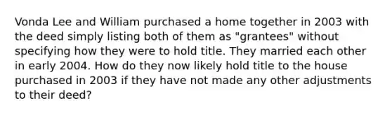 Vonda Lee and William purchased a home together in 2003 with the deed simply listing both of them as "grantees" without specifying how they were to hold title. They married each other in early 2004. How do they now likely hold title to the house purchased in 2003 if they have not made any other adjustments to their deed?