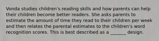 Vonda studies children's reading skills and how parents can help their children become better readers. She asks parents to estimate the amount of time they read to their children per week and then relates the parental estimates to the children's word recognition scores. This is best described as a _______ design.