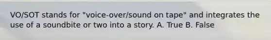 VO/SOT stands for "voice-over/sound on tape" and integrates the use of a soundbite or two into a story. A. True B. False