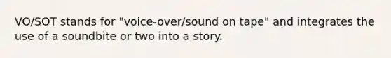 VO/SOT stands for "voice-over/sound on tape" and integrates the use of a soundbite or two into a story.