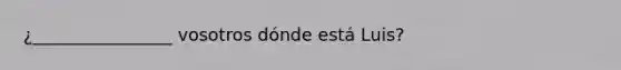 ¿________________ vosotros dónde está Luis?