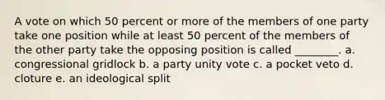 A vote on which 50 percent or more of the members of one party take one position while at least 50 percent of the members of the other party take the opposing position is called ________. a. congressional gridlock b. a party unity vote c. a pocket veto d. cloture e. an ideological split