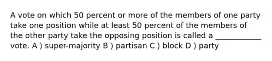 A vote on which 50 percent or more of the members of one party take one position while at least 50 percent of the members of the other party take the opposing position is called a ____________ vote. A）super-majority B）partisan C）block D）party