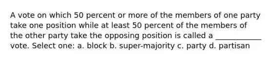 A vote on which 50 percent or more of the members of one party take one position while at least 50 percent of the members of the other party take the opposing position is called a ____________ vote. Select one: a. block b. super-majority c. party d. partisan