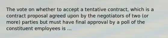 The vote on whether to accept a tentative contract, which is a contract proposal agreed upon by the negotiators of two (or more) parties but must have final approval by a poll of the constituent employees is ...