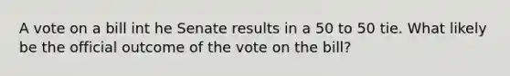 A vote on a bill int he Senate results in a 50 to 50 tie. What likely be the official outcome of the vote on the bill?