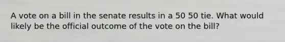 A vote on a bill in the senate results in a 50 50 tie. What would likely be the official outcome of the vote on the bill?