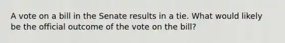 A vote on a bill in the Senate results in a tie. What would likely be the official outcome of the vote on the bill?